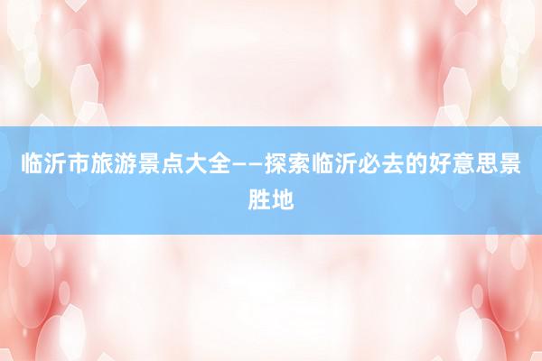 临沂市旅游景点大全——探索临沂必去的好意思景胜地