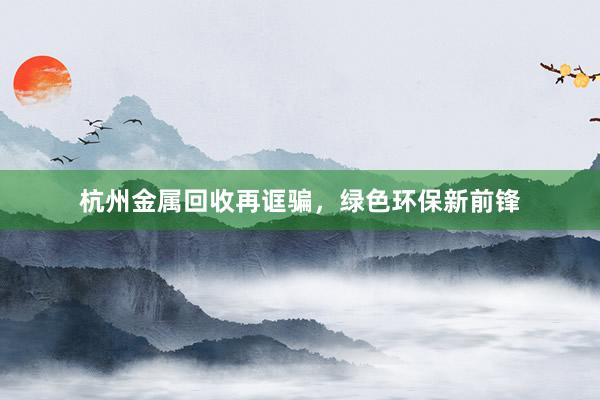 杭州金属回收再诓骗，绿色环保新前锋