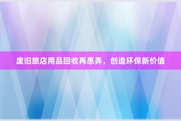 废旧旅店用品回收再愚弄，创造环保新价值