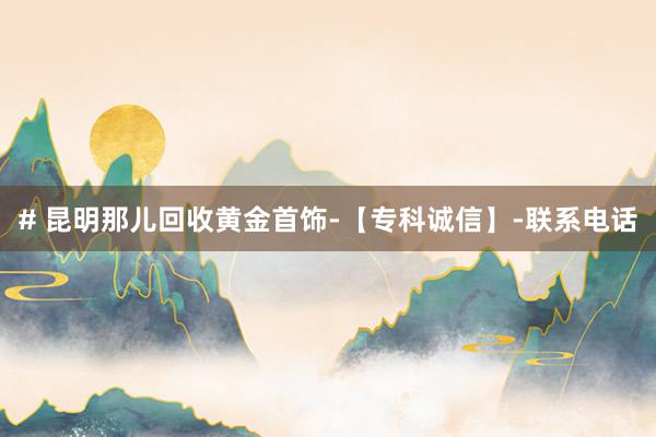 # 昆明那儿回收黄金首饰-【专科诚信】-联系电话